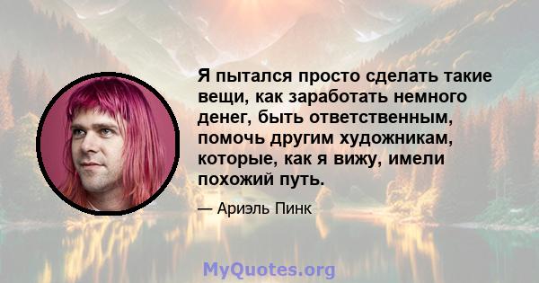 Я пытался просто сделать такие вещи, как заработать немного денег, быть ответственным, помочь другим художникам, которые, как я вижу, имели похожий путь.