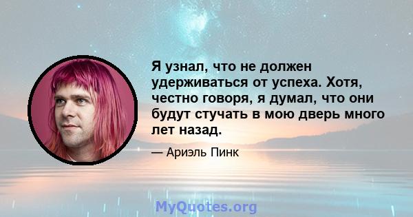 Я узнал, что не должен удерживаться от успеха. Хотя, честно говоря, я думал, что они будут стучать в мою дверь много лет назад.