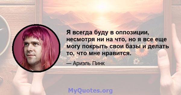 Я всегда буду в оппозиции, несмотря ни на что, но я все еще могу покрыть свои базы и делать то, что мне нравится.