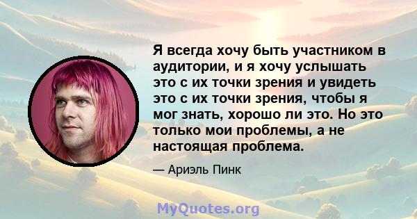 Я всегда хочу быть участником в аудитории, и я хочу услышать это с их точки зрения и увидеть это с их точки зрения, чтобы я мог знать, хорошо ли это. Но это только мои проблемы, а не настоящая проблема.