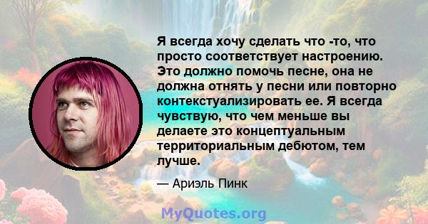 Я всегда хочу сделать что -то, что просто соответствует настроению. Это должно помочь песне, она не должна отнять у песни или повторно контекстуализировать ее. Я всегда чувствую, что чем меньше вы делаете это