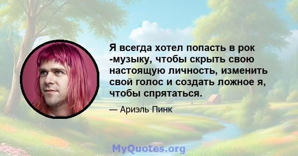 Я всегда хотел попасть в рок -музыку, чтобы скрыть свою настоящую личность, изменить свой голос и создать ложное я, чтобы спрятаться.