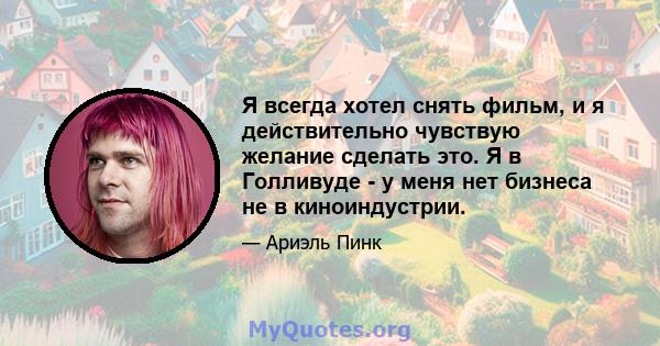 Я всегда хотел снять фильм, и я действительно чувствую желание сделать это. Я в Голливуде - у меня нет бизнеса не в киноиндустрии.