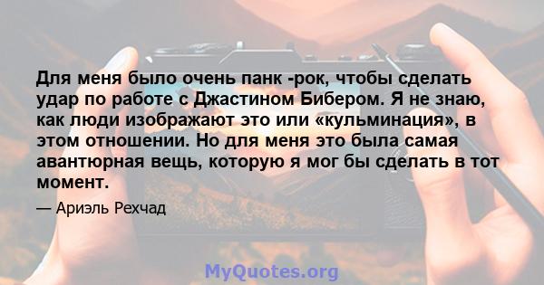 Для меня было очень панк -рок, чтобы сделать удар по работе с Джастином Бибером. Я не знаю, как люди изображают это или «кульминация», в этом отношении. Но для меня это была самая авантюрная вещь, которую я мог бы