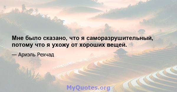 Мне было сказано, что я саморазрушительный, потому что я ухожу от хороших вещей.