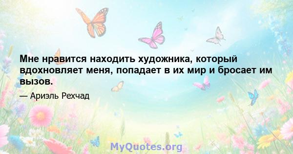 Мне нравится находить художника, который вдохновляет меня, попадает в их мир и бросает им вызов.