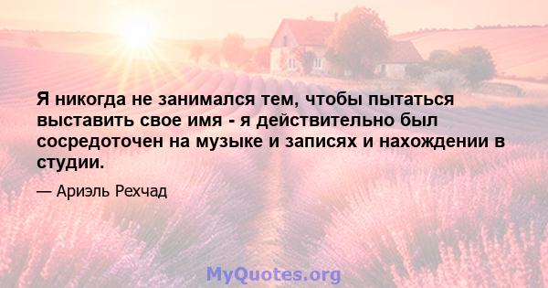 Я никогда не занимался тем, чтобы пытаться выставить свое имя - я действительно был сосредоточен на музыке и записях и нахождении в студии.