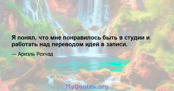 Я понял, что мне понравилось быть в студии и работать над переводом идей в записи.