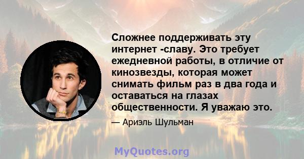 Сложнее поддерживать эту интернет -славу. Это требует ежедневной работы, в отличие от кинозвезды, которая может снимать фильм раз в два года и оставаться на глазах общественности. Я уважаю это.