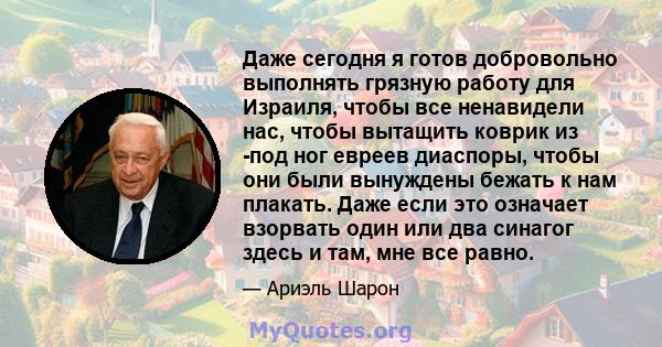 Даже сегодня я готов добровольно выполнять грязную работу для Израиля, чтобы все ненавидели нас, чтобы вытащить коврик из -под ног евреев диаспоры, чтобы они были вынуждены бежать к нам плакать. Даже если это означает