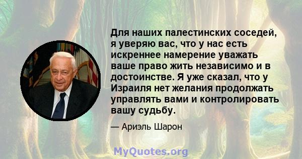 Для наших палестинских соседей, я уверяю вас, что у нас есть искреннее намерение уважать ваше право жить независимо и в достоинстве. Я уже сказал, что у Израиля нет желания продолжать управлять вами и контролировать