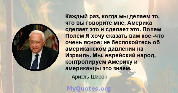 Каждый раз, когда мы делаем то, что вы говорите мне, Америка сделает это и сделает это. Полем Полем Я хочу сказать вам кое -что очень ясное: не беспокойтесь об американском давлении на Израиль. Мы, еврейский народ,