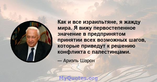 Как и все израильтяне, я жажду мира. Я вижу первостепенное значение в предпринятом принятии всех возможных шагов, которые приведут к решению конфликта с палестинцами.