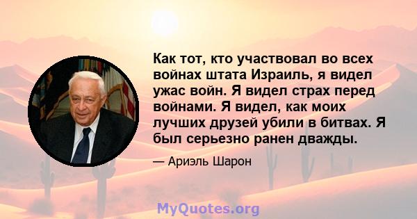 Как тот, кто участвовал во всех войнах штата Израиль, я видел ужас войн. Я видел страх перед войнами. Я видел, как моих лучших друзей убили в битвах. Я был серьезно ранен дважды.