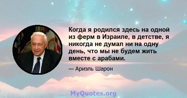 Когда я родился здесь на одной из ферм в Израиле, в детстве, я никогда не думал ни на одну день, что мы не будем жить вместе с арабами.