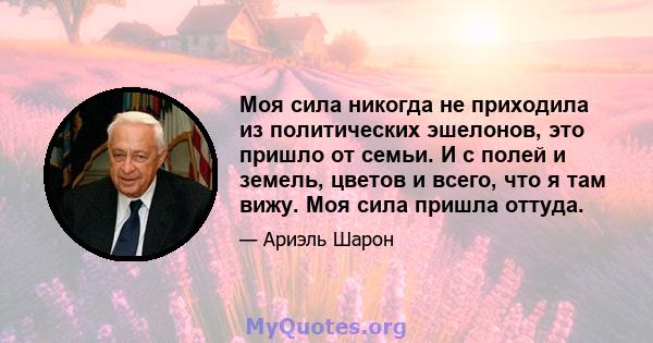 Моя сила никогда не приходила из политических эшелонов, это пришло от семьи. И с полей и земель, цветов и всего, что я там вижу. Моя сила пришла оттуда.