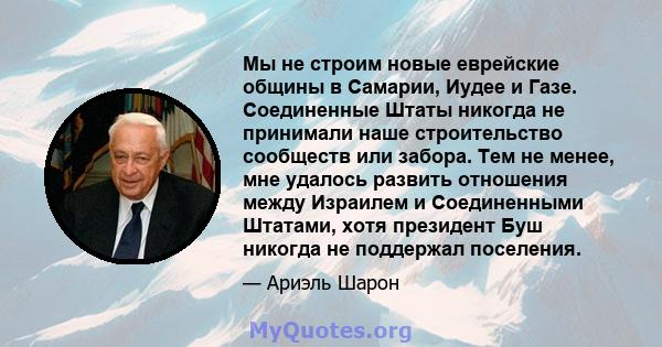 Мы не строим новые еврейские общины в Самарии, Иудее и Газе. Соединенные Штаты никогда не принимали наше строительство сообществ или забора. Тем не менее, мне удалось развить отношения между Израилем и Соединенными