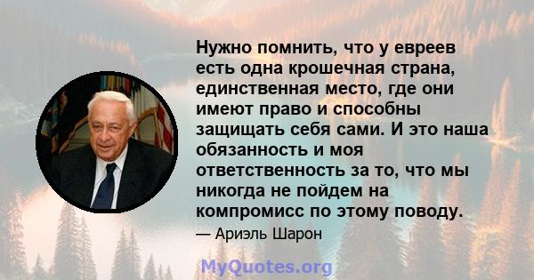 Нужно помнить, что у евреев есть одна крошечная страна, единственная место, где они имеют право и способны защищать себя сами. И это наша обязанность и моя ответственность за то, что мы никогда не пойдем на компромисс