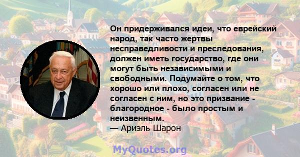 Он придерживался идеи, что еврейский народ, так часто жертвы несправедливости и преследования, должен иметь государство, где они могут быть независимыми и свободными. Подумайте о том, что хорошо или плохо, согласен или