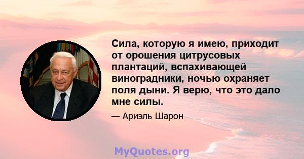 Сила, которую я имею, приходит от орошения цитрусовых плантаций, вспахивающей виноградники, ночью охраняет поля дыни. Я верю, что это дало мне силы.