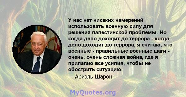 У нас нет никаких намерений использовать военную силу для решения палестинской проблемы. Но когда дело доходит до террора - когда дело доходит до террора, я считаю, что военные - правильные военные шаги - очень, очень