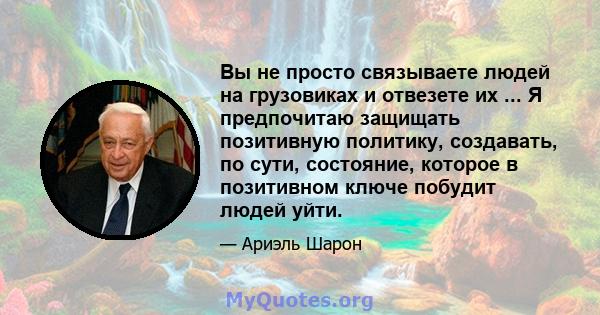 Вы не просто связываете людей на грузовиках и отвезете их ... Я предпочитаю защищать позитивную политику, создавать, по сути, состояние, которое в позитивном ключе побудит людей уйти.