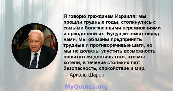 Я говорю гражданам Израиля: мы прошли трудные годы, столкнулись с самыми болезненными переживаниями и преодолели их. Будущее лежит перед нами. Мы обязаны предпринять трудные и противоречивые шаги, но мы не должны