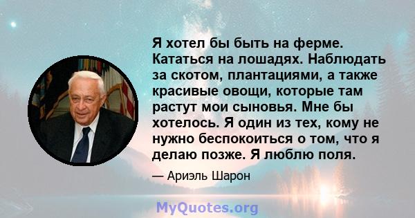 Я хотел бы быть на ферме. Кататься на лошадях. Наблюдать за скотом, плантациями, а также красивые овощи, которые там растут мои сыновья. Мне бы хотелось. Я один из тех, кому не нужно беспокоиться о том, что я делаю