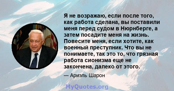 Я не возражаю, если после того, как работа сделана, вы поставили меня перед судом в Нюрнберге, а затем посадите меня на жизнь. Повесите меня, если хотите, как военный преступник. Что вы не понимаете, так это то, что