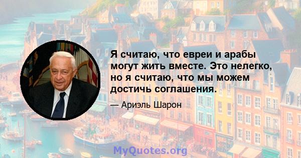 Я считаю, что евреи и арабы могут жить вместе. Это нелегко, но я считаю, что мы можем достичь соглашения.