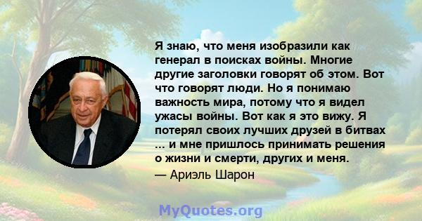 Я знаю, что меня изобразили как генерал в поисках войны. Многие другие заголовки говорят об этом. Вот что говорят люди. Но я понимаю важность мира, потому что я видел ужасы войны. Вот как я это вижу. Я потерял своих