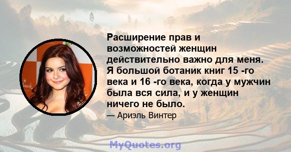 Расширение прав и возможностей женщин действительно важно для меня. Я большой ботаник книг 15 -го века и 16 -го века, когда у мужчин была вся сила, и у женщин ничего не было.