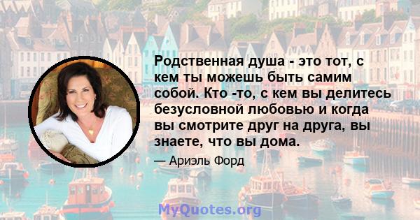 Родственная душа - это тот, с кем ты можешь быть самим собой. Кто -то, с кем вы делитесь безусловной любовью и когда вы смотрите друг на друга, вы знаете, что вы дома.