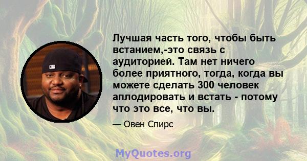 Лучшая часть того, чтобы быть встанием,-это связь с аудиторией. Там нет ничего более приятного, тогда, когда вы можете сделать 300 человек аплодировать и встать - потому что это все, что вы.