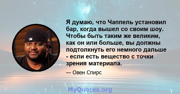 Я думаю, что Чаппель установил бар, когда вышел со своим шоу. Чтобы быть таким же великим, как он или больше, вы должны подтолкнуть его немного дальше - если есть вещество с точки зрения материала.