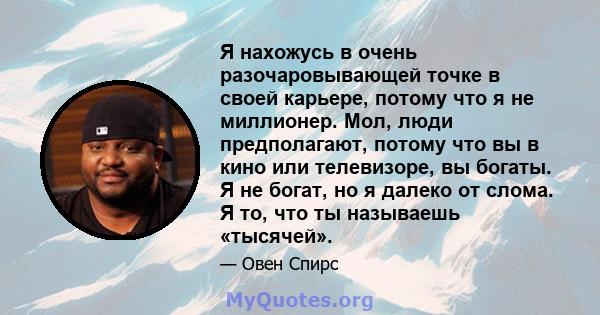 Я нахожусь в очень разочаровывающей точке в своей карьере, потому что я не миллионер. Мол, люди предполагают, потому что вы в кино или телевизоре, вы богаты. Я не богат, но я далеко от слома. Я то, что ты называешь