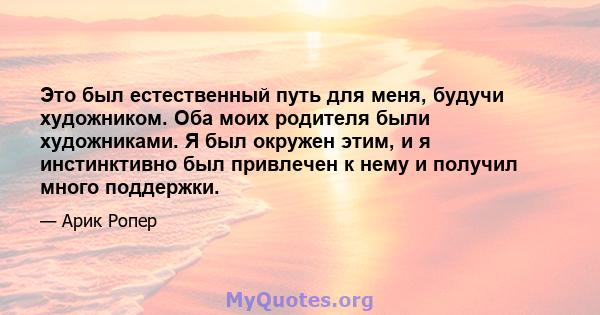 Это был естественный путь для меня, будучи художником. Оба моих родителя были художниками. Я был окружен этим, и я инстинктивно был привлечен к нему и получил много поддержки.