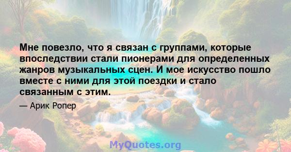 Мне повезло, что я связан с группами, которые впоследствии стали пионерами для определенных жанров музыкальных сцен. И мое искусство пошло вместе с ними для этой поездки и стало связанным с этим.