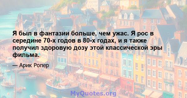 Я был в фантазии больше, чем ужас. Я рос в середине 70-х годов в 80-х годах, и я также получил здоровую дозу этой классической эры фильма.