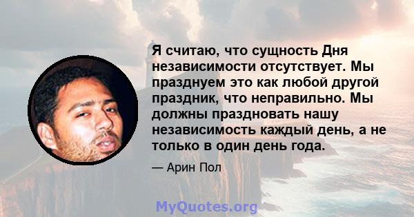 Я считаю, что сущность Дня независимости отсутствует. Мы празднуем это как любой другой праздник, что неправильно. Мы должны праздновать нашу независимость каждый день, а не только в один день года.