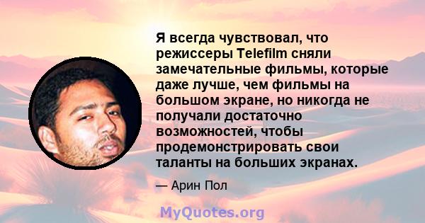 Я всегда чувствовал, что режиссеры Telefilm сняли замечательные фильмы, которые даже лучше, чем фильмы на большом экране, но никогда не получали достаточно возможностей, чтобы продемонстрировать свои таланты на больших