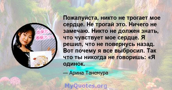 Пожалуйста, никто не трогает мое сердце. Не трогай это. Ничего не замечаю. Никто не должен знать, что чувствует мое сердце. Я решил, что не повернусь назад. Вот почему я все выбросил. Так что ты никогда не говоришь: «Я