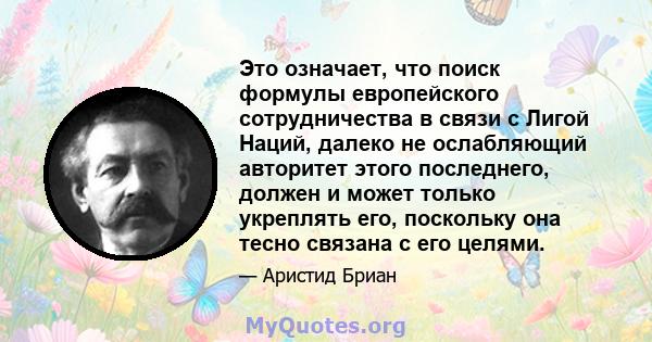 Это означает, что поиск формулы европейского сотрудничества в связи с Лигой Наций, далеко не ослабляющий авторитет этого последнего, должен и может только укреплять его, поскольку она тесно связана с его целями.