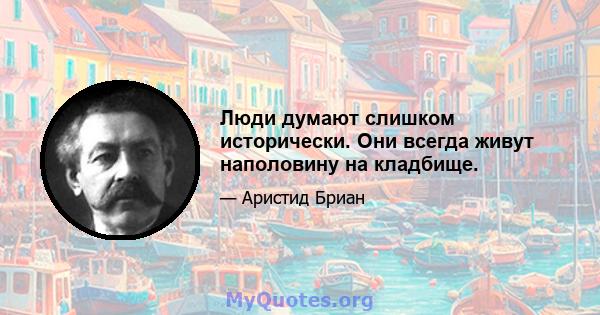 Люди думают слишком исторически. Они всегда живут наполовину на кладбище.