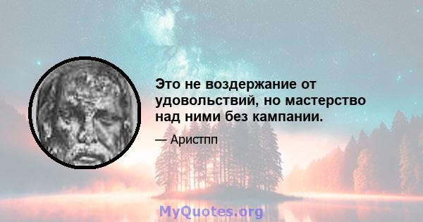 Это не воздержание от удовольствий, но мастерство над ними без кампании.