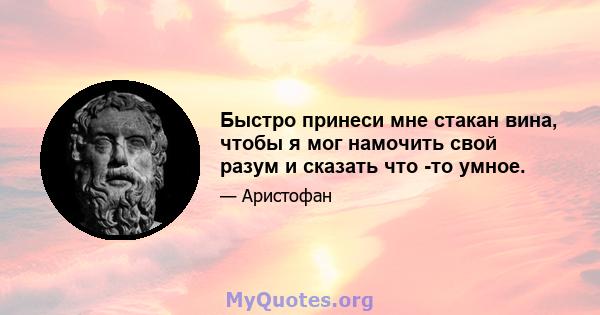 Быстро принеси мне стакан вина, чтобы я мог намочить свой разум и сказать что -то умное.