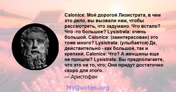 Calonice: Мой дорогой Лизистрата, в чем это дело, вы вызвали нам, чтобы рассмотреть, что задумано. Что встало? Что -то большое? Lysistrata: очень большой. Calonice: (заинтересован) это тоже много? Lysistrata: