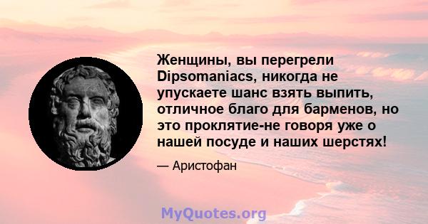 Женщины, вы перегрели Dipsomaniacs, никогда не упускаете шанс взять выпить, отличное благо для барменов, но это проклятие-не говоря уже о нашей посуде и наших шерстях!