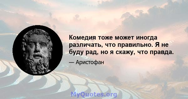 Комедия тоже может иногда различать, что правильно. Я не буду рад, но я скажу, что правда.