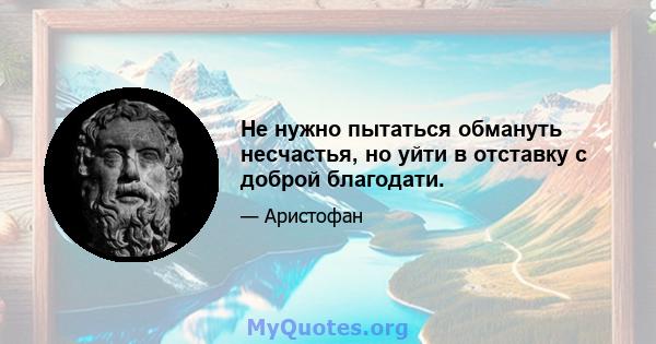 Не нужно пытаться обмануть несчастья, но уйти в отставку с доброй благодати.